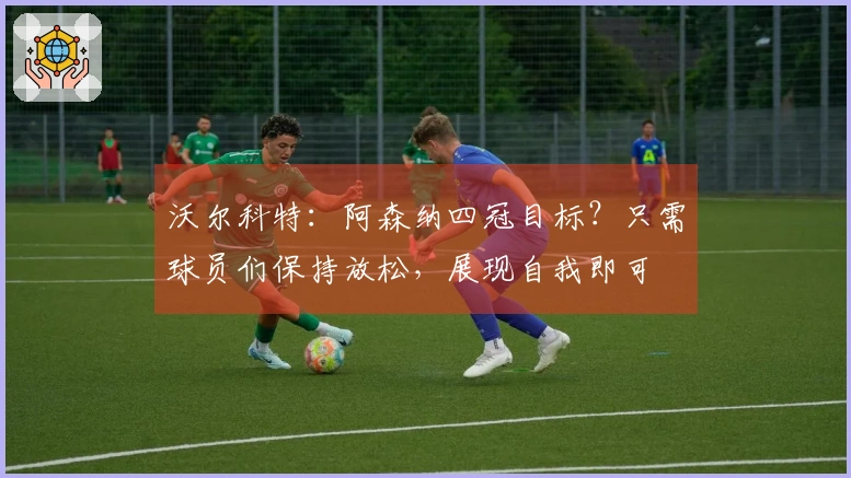 沃尔科特：阿森纳四冠目标？只需球员们保持放松，展现自我即可