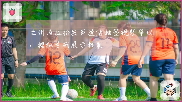 兰州马拉松发声澄清抽签视频争议，揭秘号码展示机制