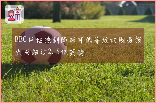 BBC评估热刺降级可能导致的财务损失或超过2.5亿英镑