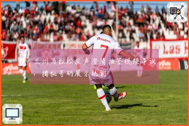 兰州马拉松发声澄清抽签视频争议，揭秘号码展示机制