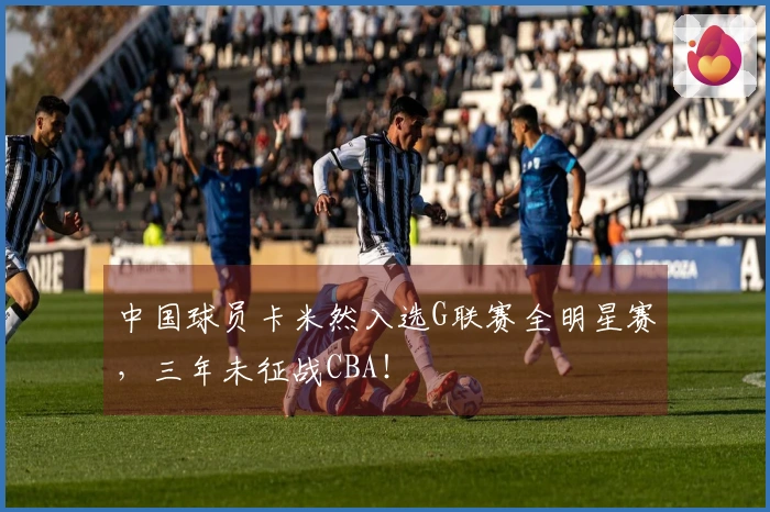 中国球员卡米然入选G联赛全明星赛，三年未征战CBA！