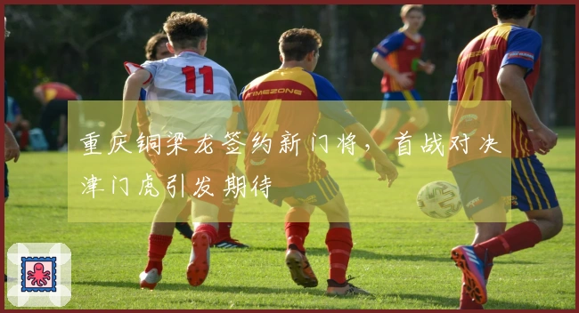 重庆铜梁龙签约新门将，首战对决津门虎引发期待