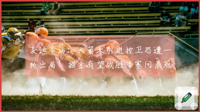 麦迪专访：火箭未引进控卫恐遭一轮出局！掘金有望战胜活塞问鼎冠军