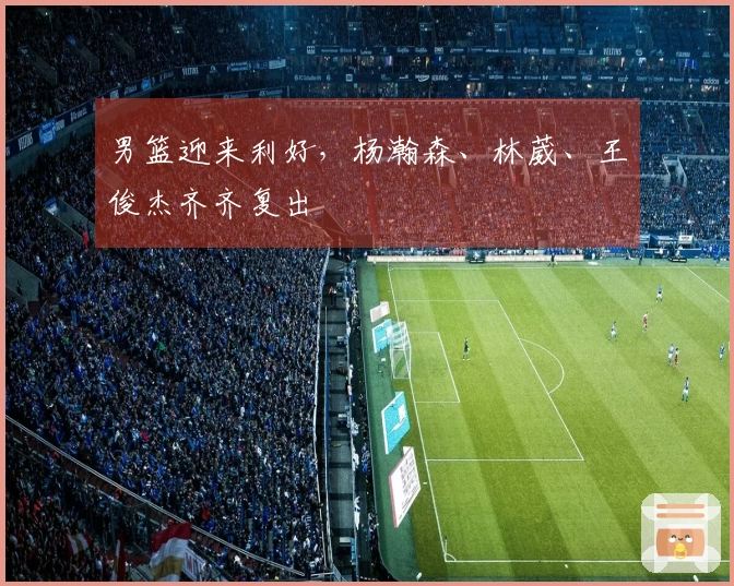 男篮迎来利好，杨瀚森、林葳、王俊杰齐齐复出