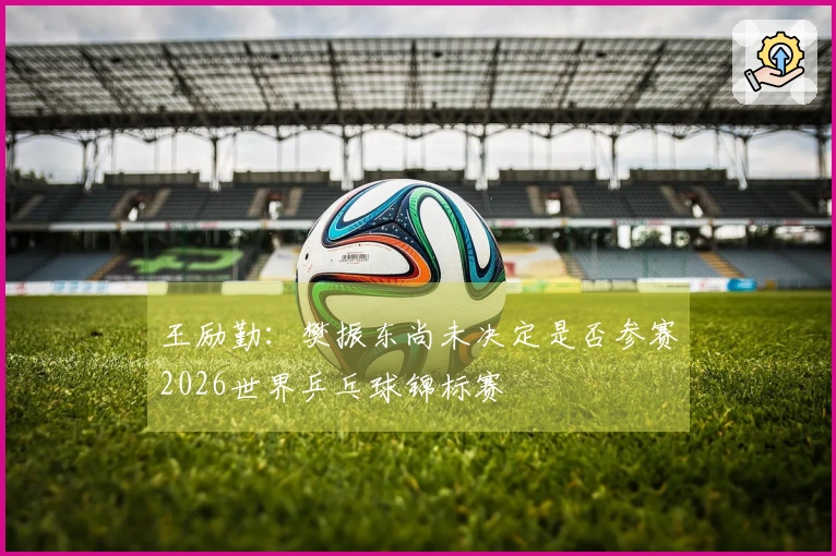 王励勤：樊振东尚未决定是否参赛2026世界乒乓球锦标赛