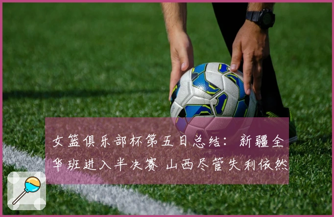 女篮俱乐部杯第五日总结：新疆全华班进入半决赛 山西尽管失利依然晋级