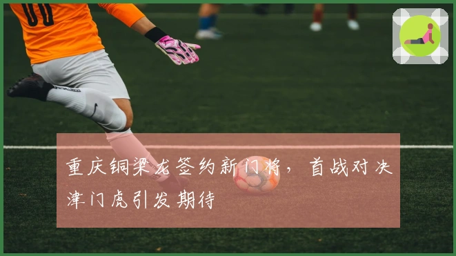 重庆铜梁龙签约新门将，首战对决津门虎引发期待
