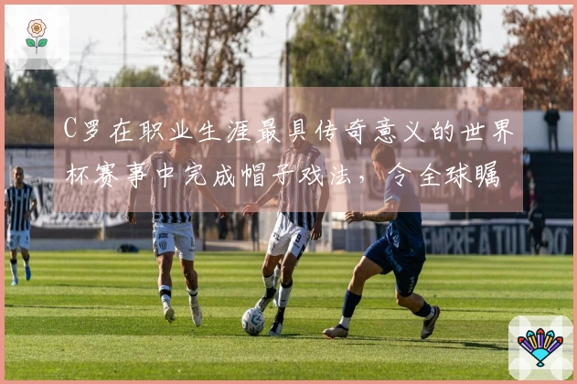 C罗在职业生涯最具传奇意义的世界杯赛事中完成帽子戏法，令全球瞩目！