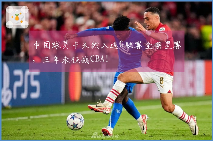 中国球员卡米然入选G联赛全明星赛，三年未征战CBA！