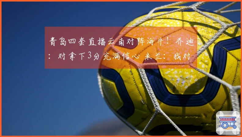青岛四套直播云南对阵海牛！乔迪：对拿下3分充满信心 米兰：我对他十分了解