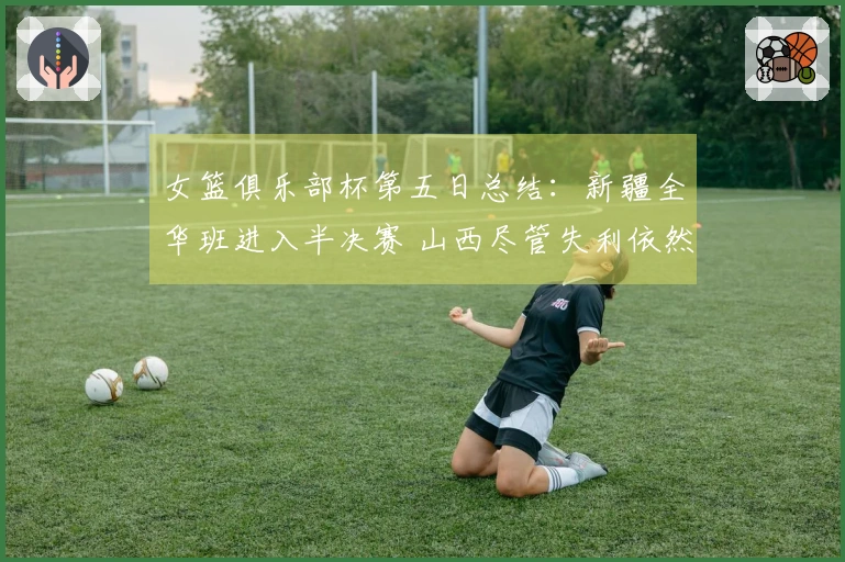女篮俱乐部杯第五日总结：新疆全华班进入半决赛 山西尽管失利依然晋级