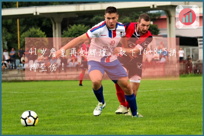 41岁詹皇再创辉煌，砍下16+8+5拼搏至伤 ！