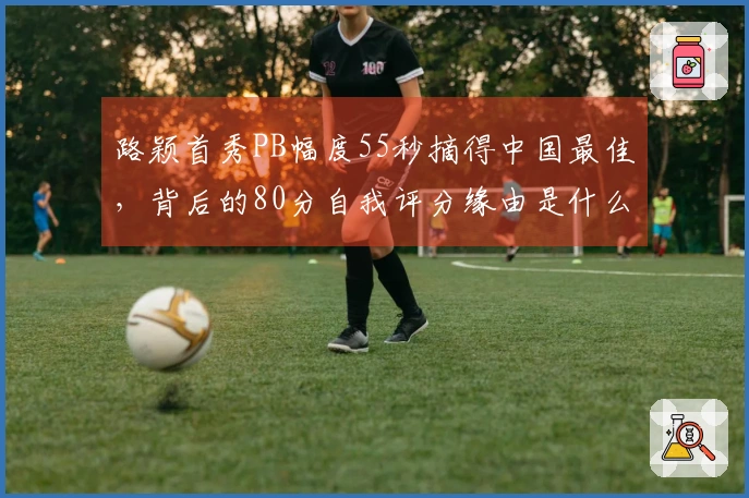 路颖首秀PB幅度55秒摘得中国最佳，背后的80分自我评分缘由是什么