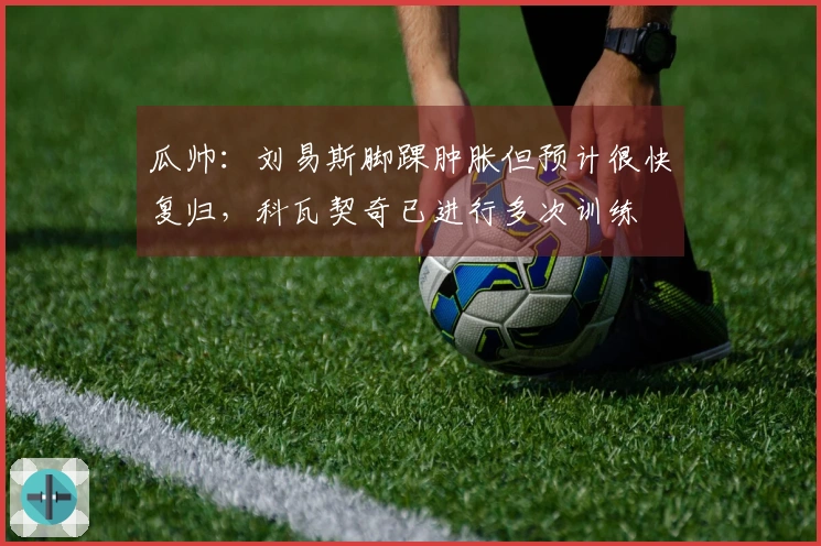 瓜帅：刘易斯脚踝肿胀但预计很快复归，科瓦契奇已进行多次训练