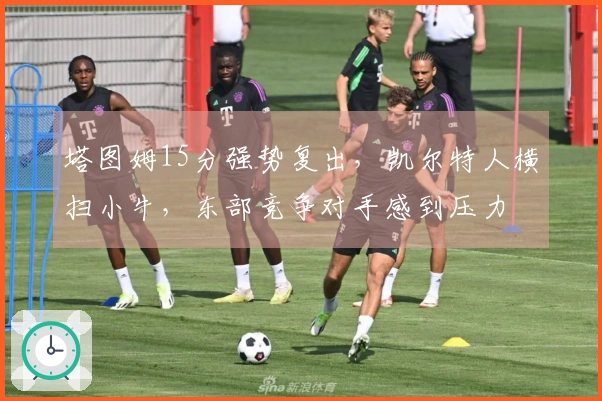 塔图姆15分强势复出，凯尔特人横扫小牛，东部竞争对手感到压力