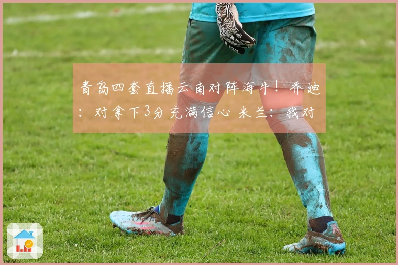 青岛四套直播云南对阵海牛！乔迪：对拿下3分充满信心 米兰：我对他十分了解